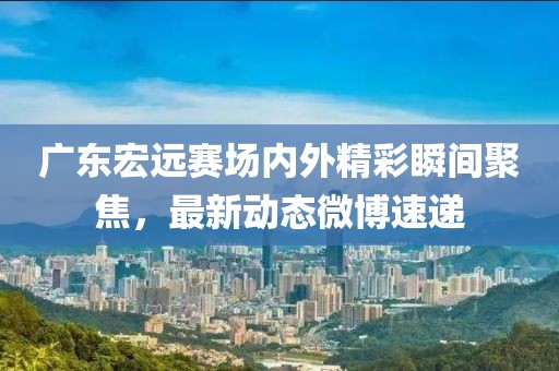 广东宏远赛场内外精彩瞬间聚焦，最新动态微博速递