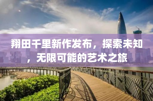 翔田千里新作发布，探索未知，无限可能的艺术之旅
