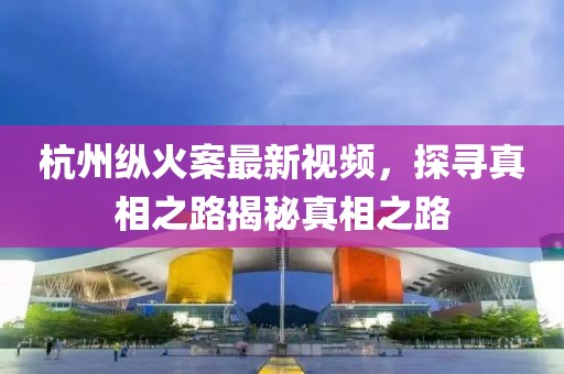 杭州纵火案最新视频，探寻真相之路揭秘真相之路