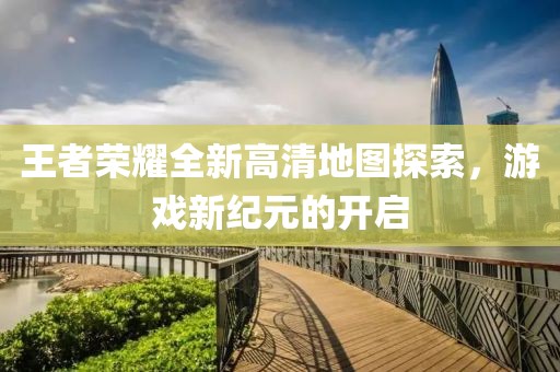 王者荣耀全新高清地图探索，游戏新纪元的开启
