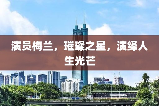 演员梅兰，璀璨之星，演绎人生光芒