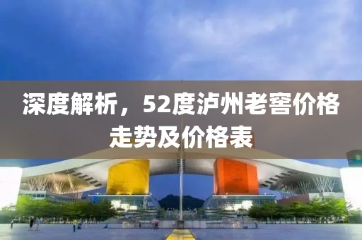 深度解析，52度泸州老窖价格走势及价格表