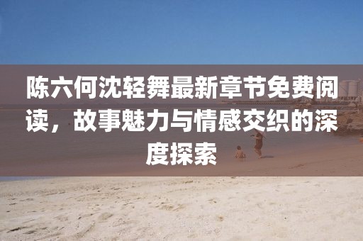陈六何沈轻舞最新章节免费阅读，故事魅力与情感交织的深度探索