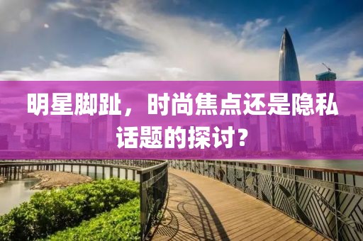 明星脚趾，时尚焦点还是隐私话题的探讨？