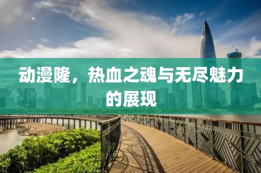 动漫隆，热血之魂与无尽魅力的展现