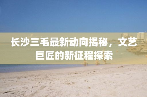 长沙三毛最新动向揭秘，文艺巨匠的新征程探索