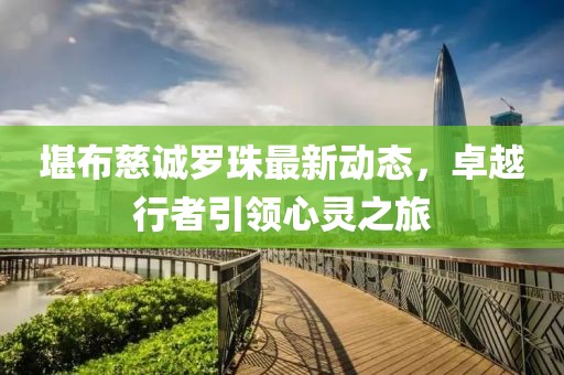 堪布慈诚罗珠最新动态，卓越行者引领心灵之旅