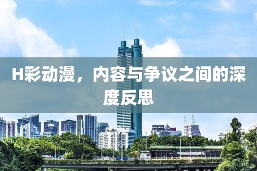 H彩动漫，内容与争议之间的深度反思