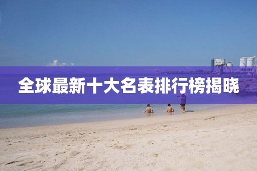 全球最新十大名表排行榜揭晓