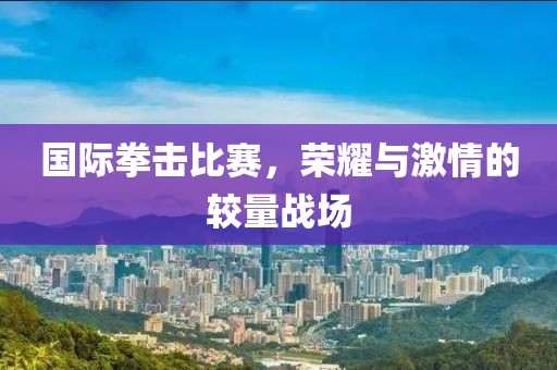 国际拳击比赛，荣耀与激情的较量战场
