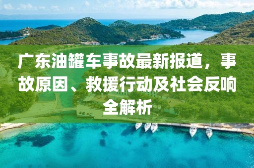 广东油罐车事故最新报道，事故原因、救援行动及社会反响全解析