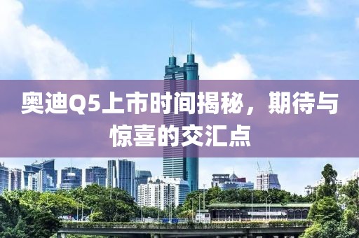奥迪Q5上市时间揭秘，期待与惊喜的交汇点