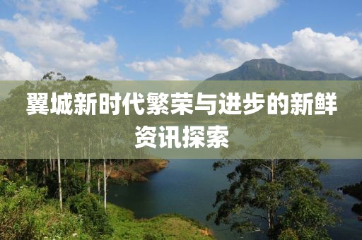 翼城新时代繁荣与进步的新鲜资讯探索