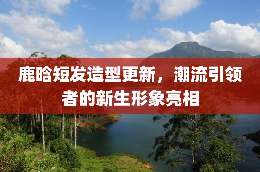 鹿晗短发造型更新，潮流引领者的新生形象亮相
