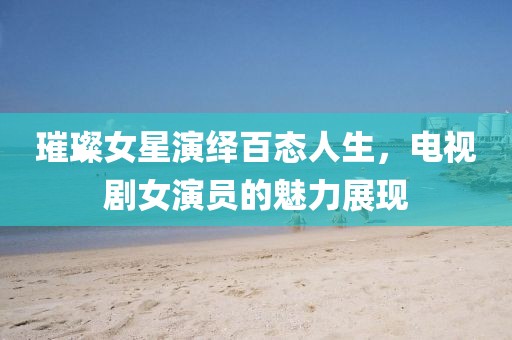 璀璨女星演绎百态人生，电视剧女演员的魅力展现