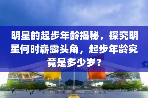 明星的起步年龄揭秘，探究明星何时崭露头角，起步年龄究竟是多少岁？