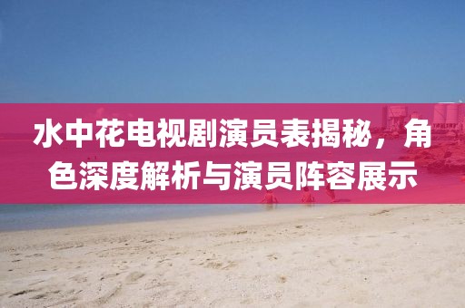 水中花电视剧演员表揭秘，角色深度解析与演员阵容展示