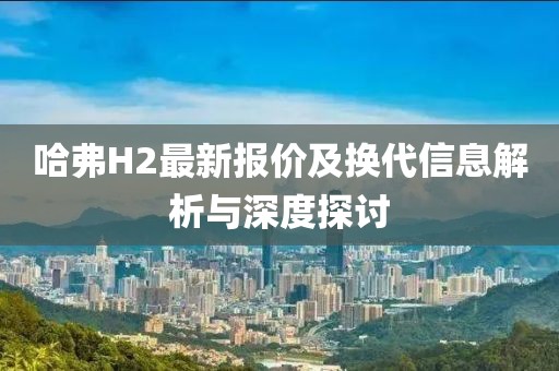 哈弗H2最新报价及换代信息解析与深度探讨