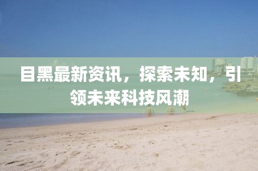 目黑最新资讯，探索未知，引领未来科技风潮