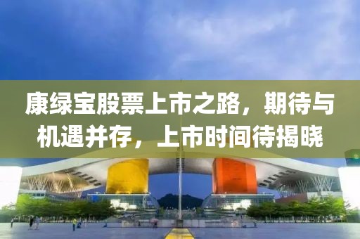 康绿宝股票上市之路，期待与机遇并存，上市时间待揭晓