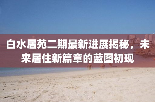 白水居苑二期最新进展揭秘，未来居住新篇章的蓝图初现