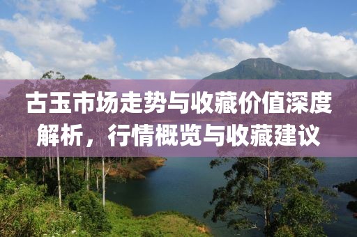 古玉市场走势与收藏价值深度解析，行情概览与收藏建议