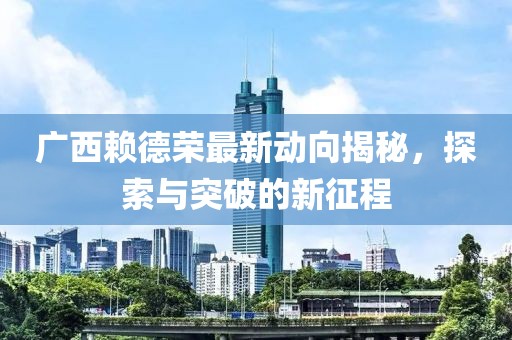 广西赖德荣最新动向揭秘，探索与突破的新征程