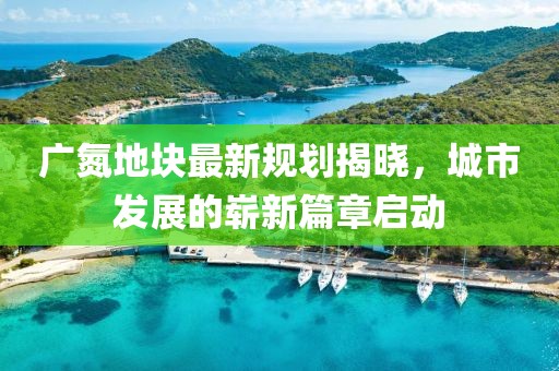广氮地块最新规划揭晓，城市发展的崭新篇章启动