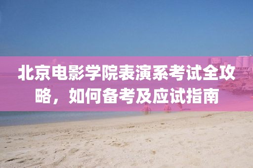 北京电影学院表演系考试全攻略，如何备考及应试指南
