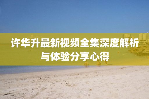 许华升最新视频全集深度解析与体验分享心得