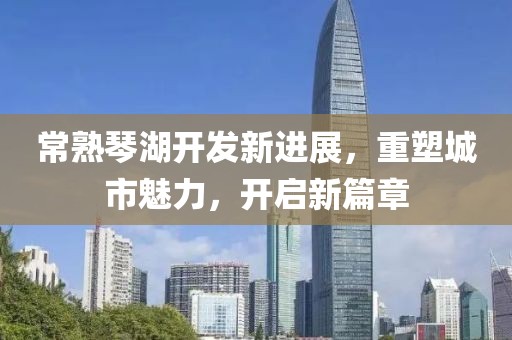 常熟琴湖开发新进展，重塑城市魅力，开启新篇章