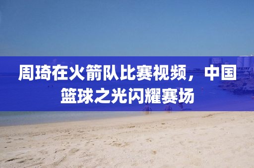 周琦在火箭队比赛视频，中国篮球之光闪耀赛场