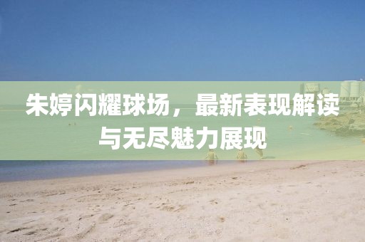 朱婷闪耀球场，最新表现解读与无尽魅力展现