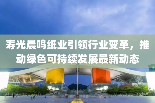 寿光晨鸣纸业引领行业变革，推动绿色可持续发展最新动态