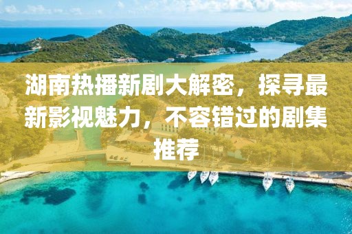 湖南热播新剧大解密，探寻最新影视魅力，不容错过的剧集推荐