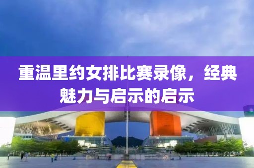重温里约女排比赛录像，经典魅力与启示的启示