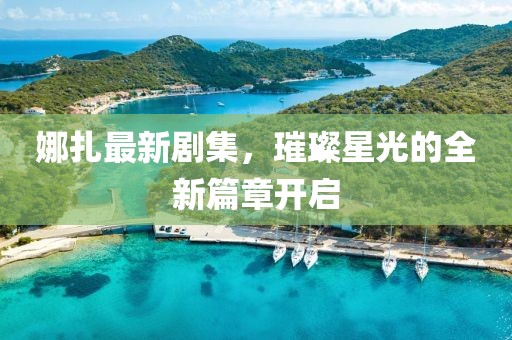 娜扎最新剧集，璀璨星光的全新篇章开启