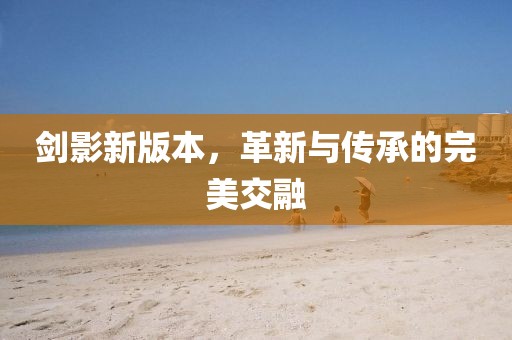 剑影新版本，革新与传承的完美交融