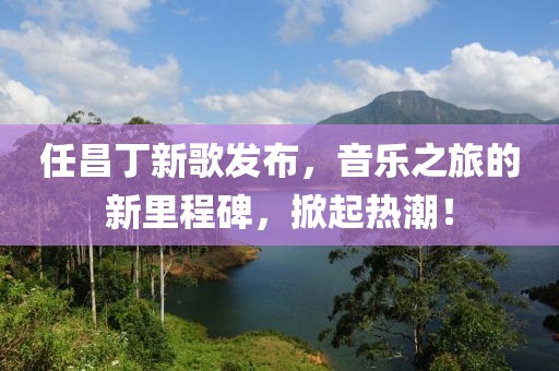 任昌丁新歌发布，音乐之旅的新里程碑，掀起热潮！