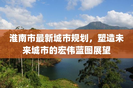 淮南市最新城市规划，塑造未来城市的宏伟蓝图展望