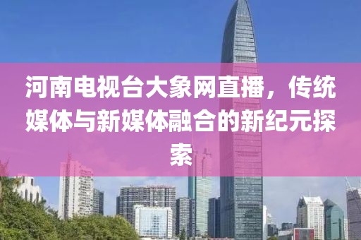 河南电视台大象网直播，传统媒体与新媒体融合的新纪元探索