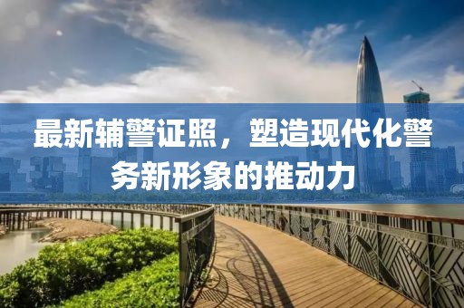 最新辅警证照，塑造现代化警务新形象的推动力