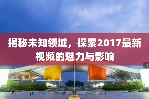 揭秘未知领域，探索2017最新视频的魅力与影响