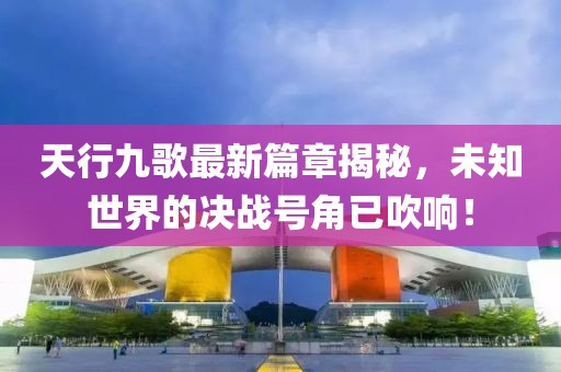 天行九歌最新篇章揭秘，未知世界的决战号角已吹响！