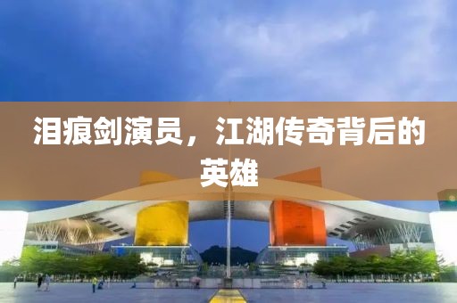泪痕剑演员，江湖传奇背后的英雄