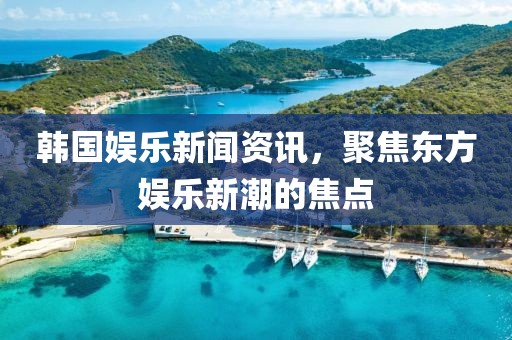 韩国娱乐新闻资讯，聚焦东方娱乐新潮的焦点