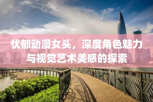 忧郁动漫女头，深度角色魅力与视觉艺术美感的探索