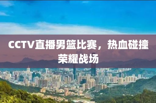 CCTV直播男篮比赛，热血碰撞荣耀战场