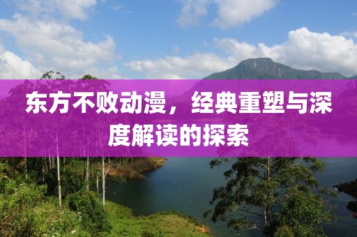 东方不败动漫，经典重塑与深度解读的探索