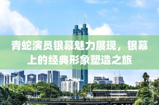 青蛇演员银幕魅力展现，银幕上的经典形象塑造之旅